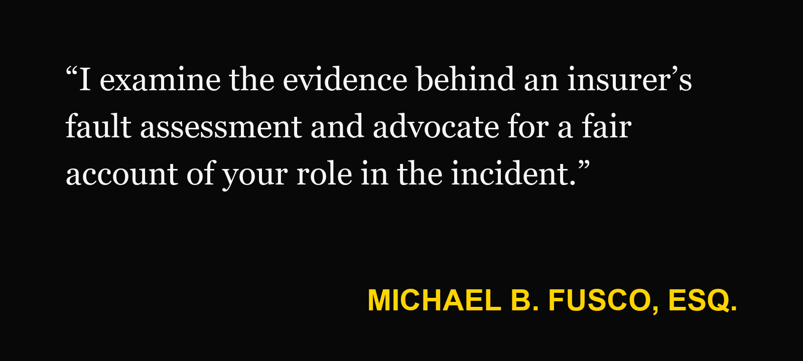Michael B. Fusco, Esq., on partly at fault: “I examine the evidence behind an insurer’s fault assessment and advocate for a fair account of your role in the incident.”