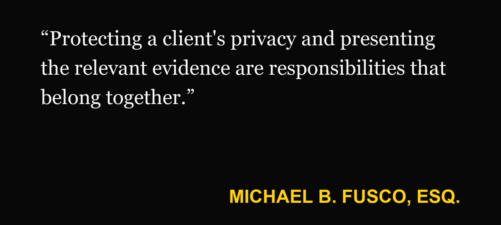Quote about private social media — Michael B. Fusco, Esq.: “Protecting a client's privacy and presenting the relevant evidence are responsibilities that belong together.”