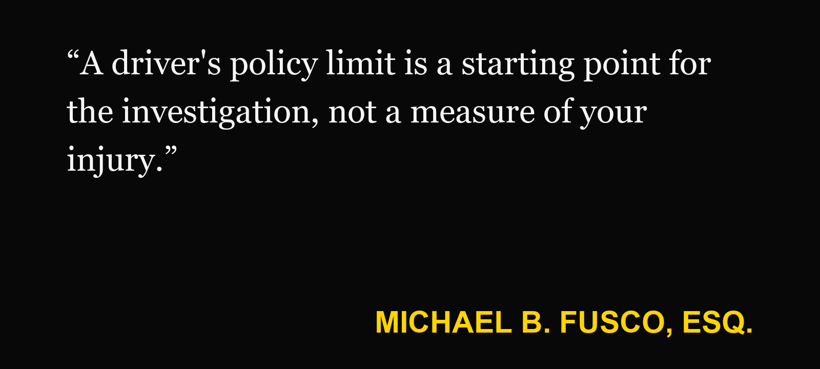Quote about not have enough insurance — Michael B. Fusco, Esq.: “A driver's policy limit is a starting point for the investigation, not a measure of your injury.”