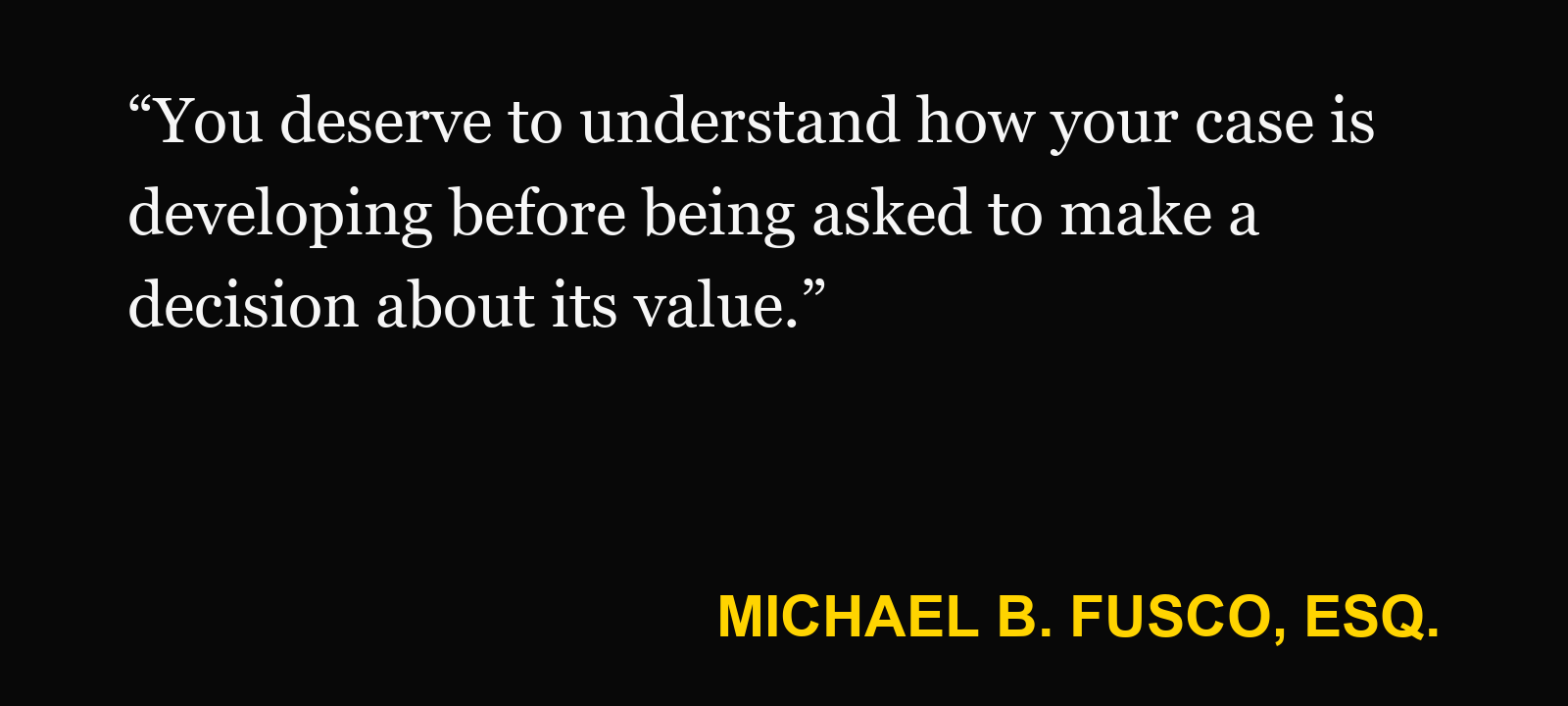 Quote about case value estimate — Michael B. Fusco, Esq.: “You deserve to understand how your case is developing before being asked to make a decision about its value.”