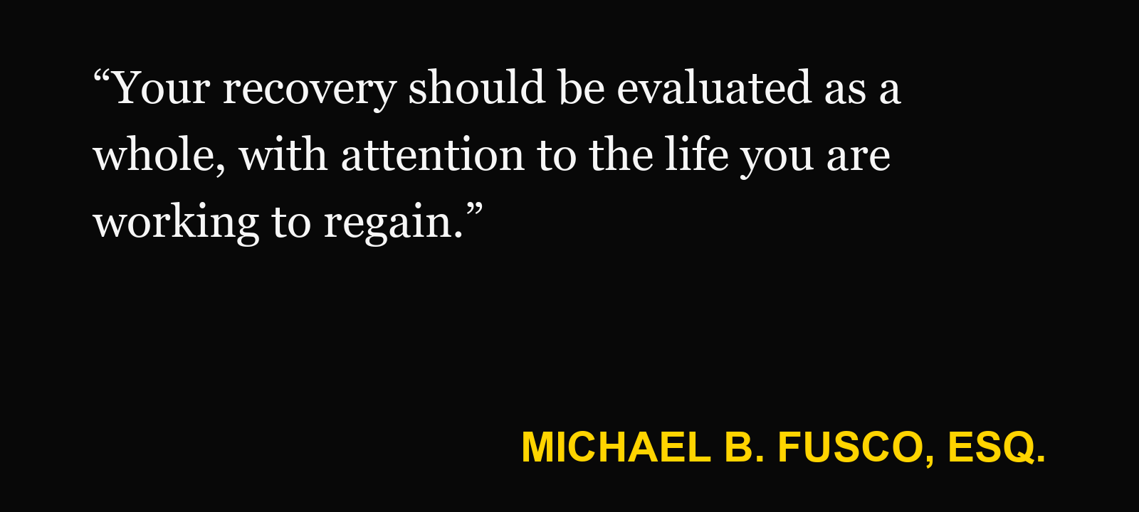 Quote about medical treatment — Michael B. Fusco, Esq.: “Your recovery should be evaluated as a whole, with attention to the life you are working to regain.”