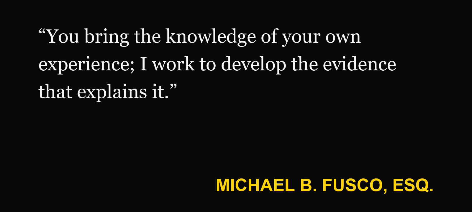 Quote about help your injury case — Michael B. Fusco, Esq.: “You bring the knowledge of your own experience; I work to develop the evidence that explains it.”