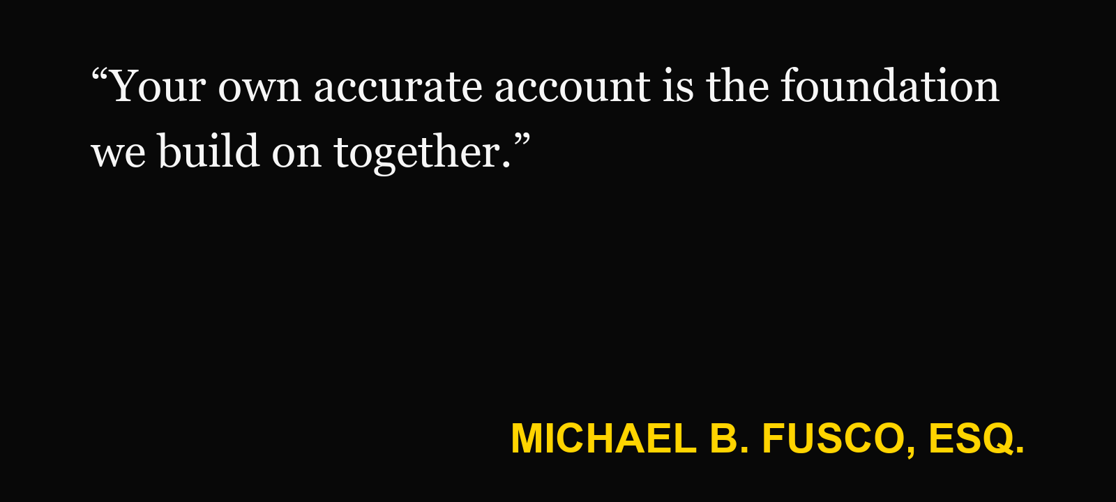 Quote about answering interrogatories — Michael B. Fusco, Esq.: “Your own accurate account is the foundation we build on together.”