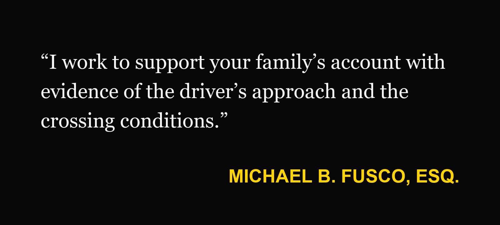 Michael B. Fusco, Esq.: “I work to support your family’s account with evidence of the driver’s approach and the crossing conditions.”