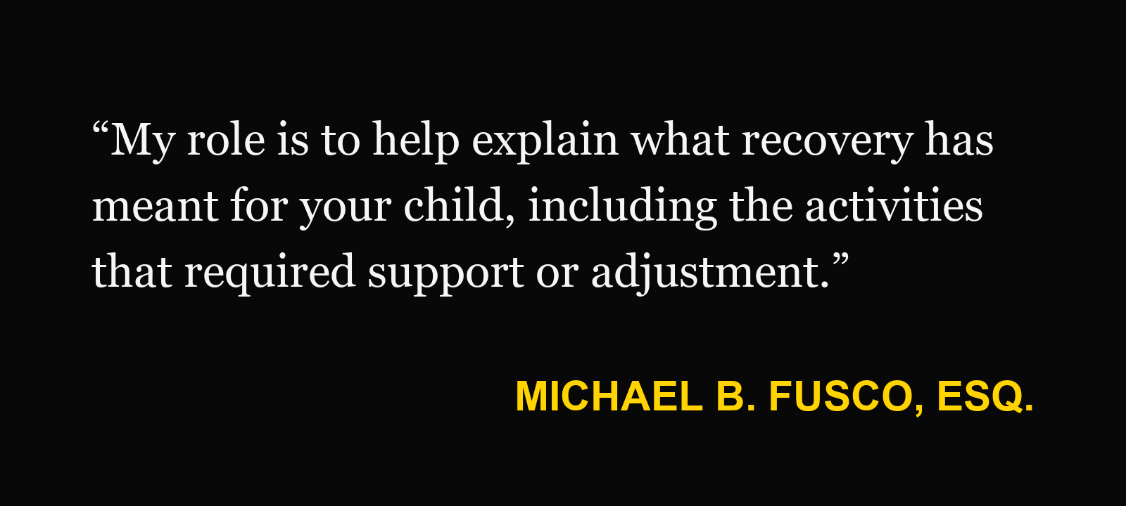 Michael B. Fusco, Esq.: “My role is to help explain what recovery has meant for your child, including the activities that required support or adjustment.”