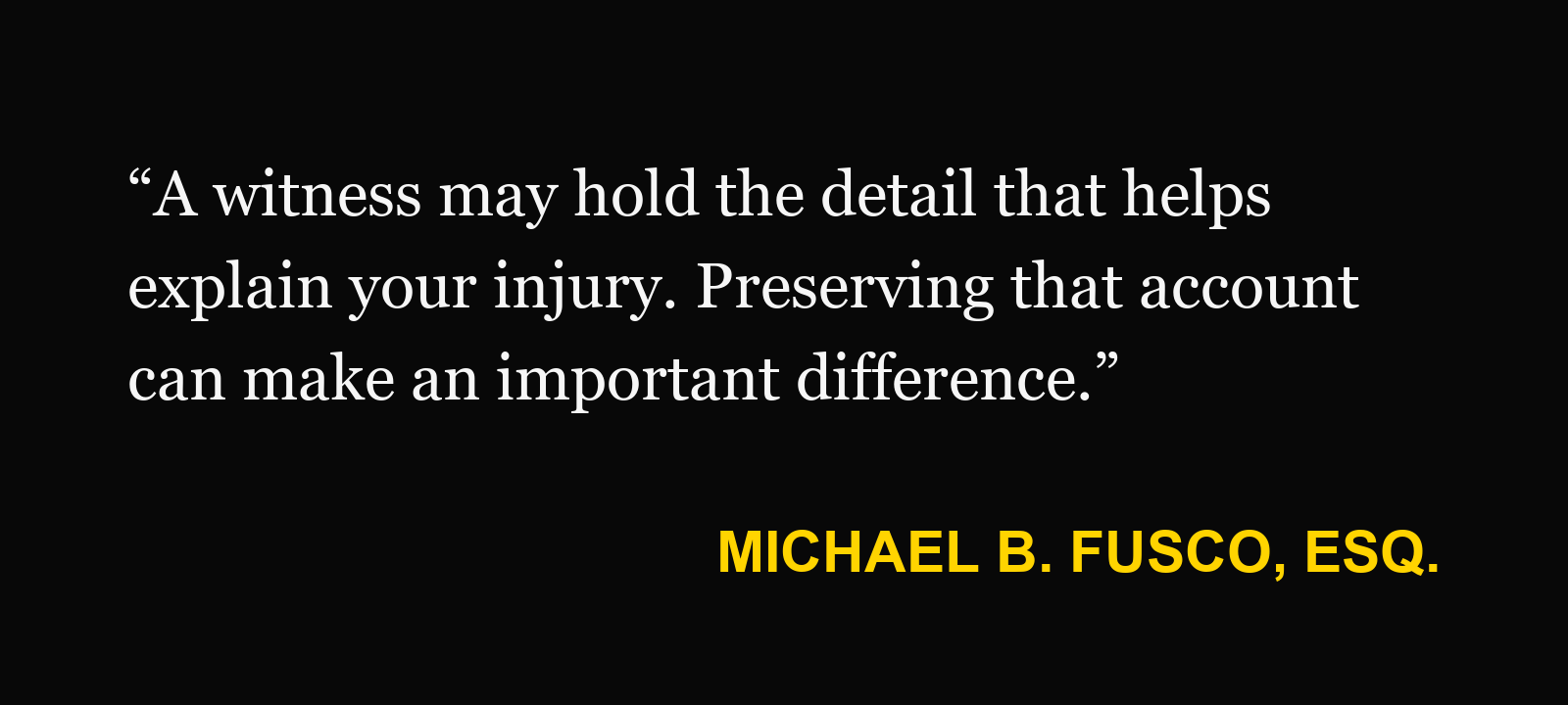 Michael B. Fusco, Esq.: “A witness may hold the detail that helps explain your injury. Preserving that account can make an important difference.”