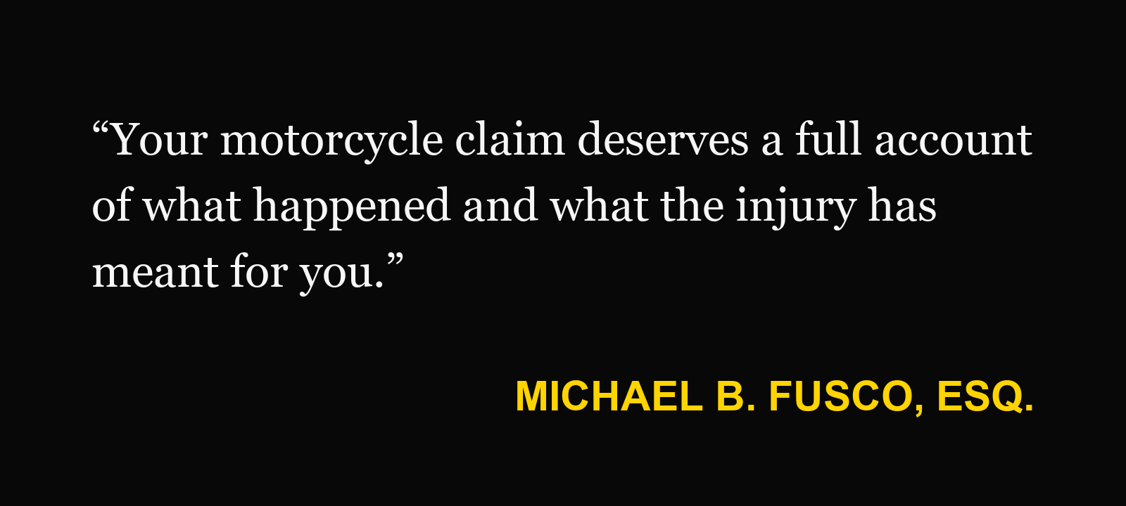 Michael B. Fusco, Esq.: “Your motorcycle claim deserves a full account of what happened and what the injury has meant for you.”