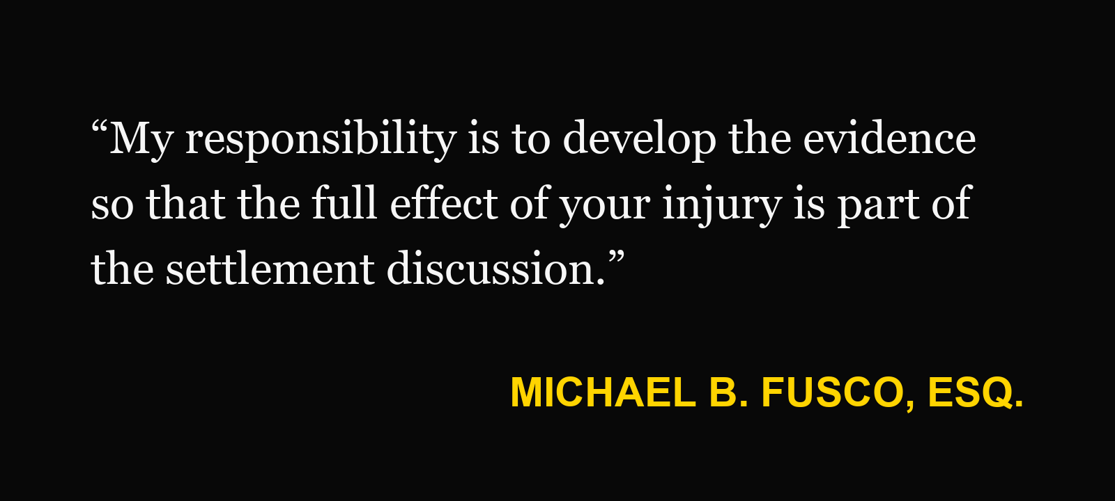 Michael B. Fusco, Esq.: “My responsibility is to develop the evidence so that the full effect of your injury is part of the settlement discussion.”