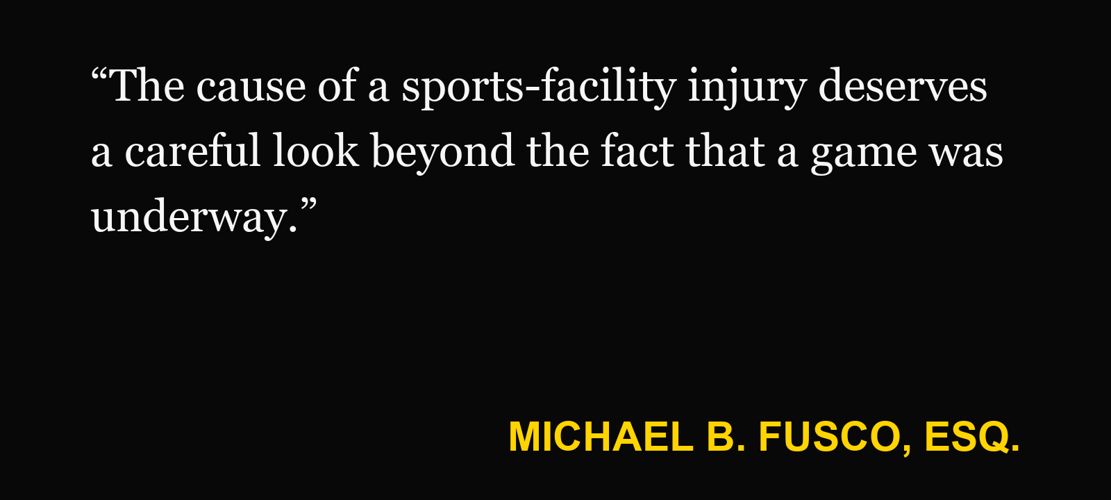 Quote about injury at a sports facility — Michael B. Fusco, Esq.: “The cause of a sports-facility injury deserves a careful look beyond the fact that a game was underway.”