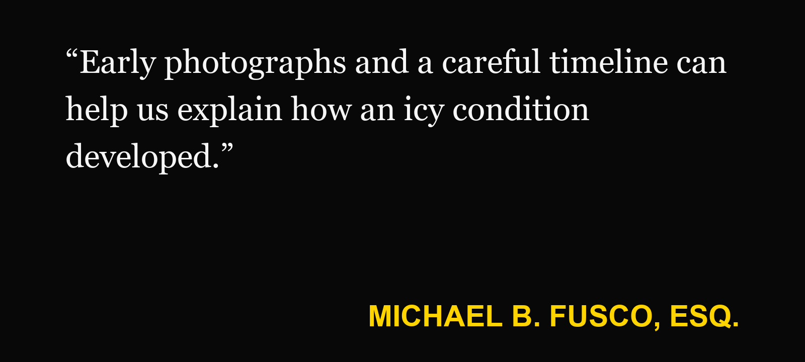 Quote about snow and ice fall — Michael B. Fusco, Esq.: “Early photographs and a careful timeline can help us explain how an icy condition developed.”