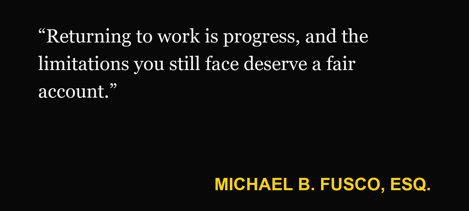 Quote about working with injury restrictions — Michael B. Fusco, Esq.: “Returning to work is progress, and the limitations you still face deserve a fair account.”