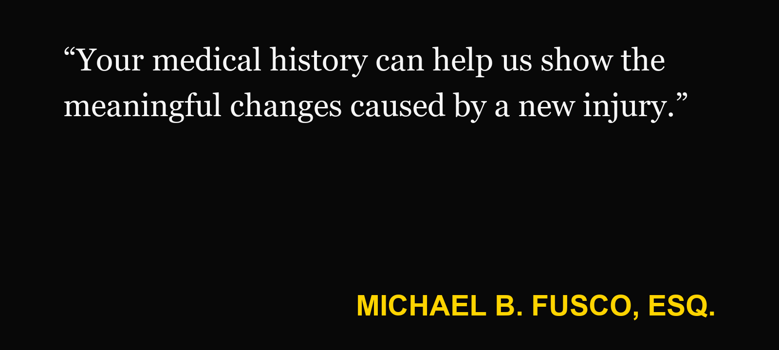 Quote about prior injury — Michael B. Fusco, Esq.: “Your medical history can help us show the meaningful changes caused by a new injury.”