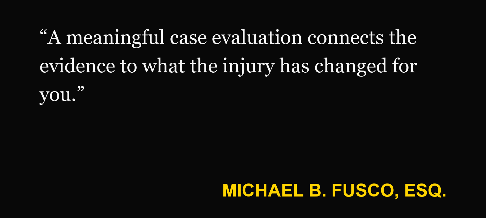 Quote about personal injury case value — Michael B. Fusco, Esq.: “A meaningful case evaluation connects the evidence to what the injury has changed for you.”