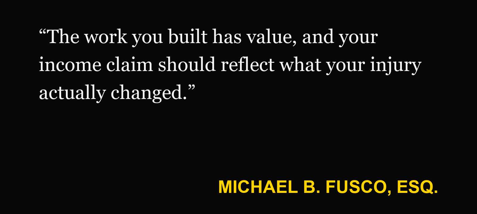 Quote about self-employed injury claim — Michael B. Fusco, Esq.: “The work you built has value, and your income claim should reflect what your injury actually changed.”