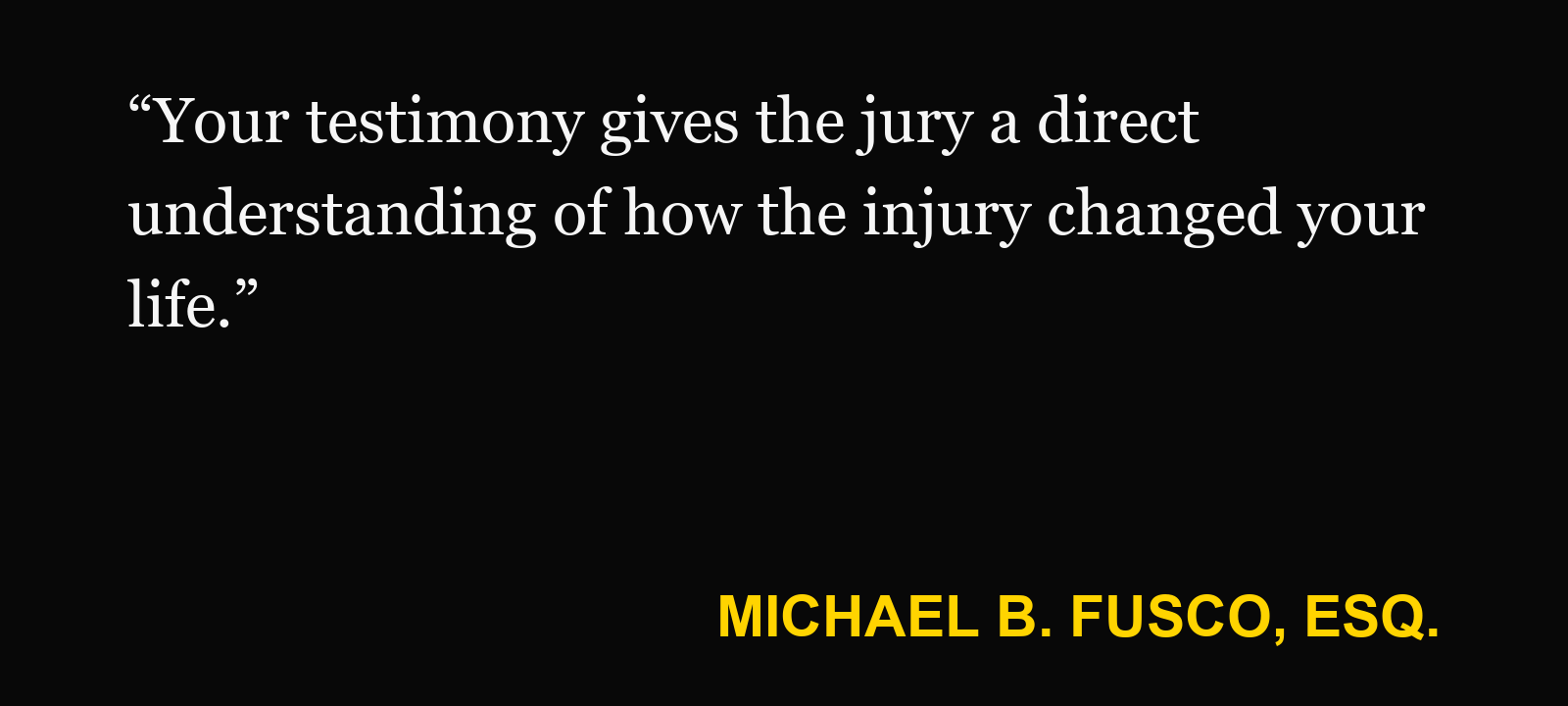 Quote about jury testimony — Michael B. Fusco, Esq.: “Your testimony gives the jury a direct understanding of how the injury changed your life.”