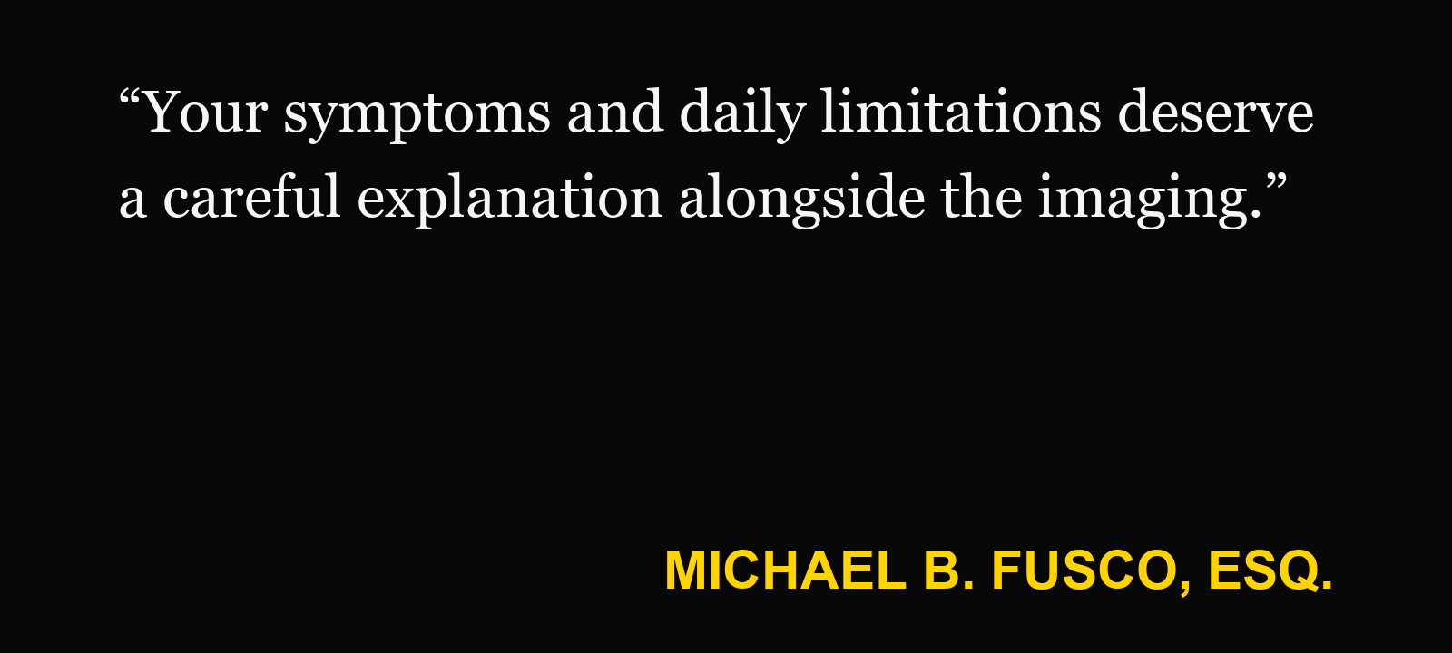 Quote about bulging disc — Michael B. Fusco, Esq.: “Your symptoms and daily limitations deserve a careful explanation alongside the imaging.”