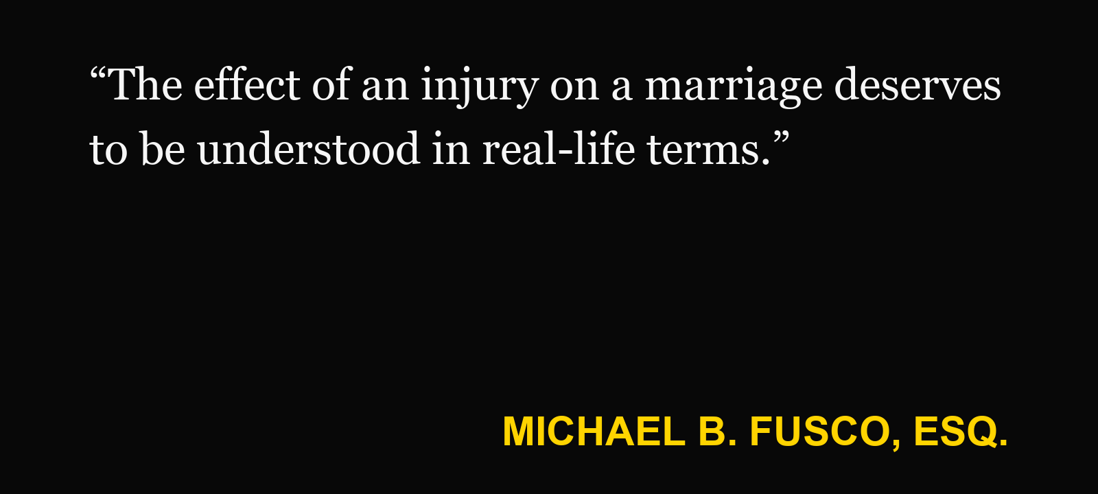 Quote about loss of consortium — Michael B. Fusco, Esq.: “The effect of an injury on a marriage deserves to be understood in real-life terms.”
