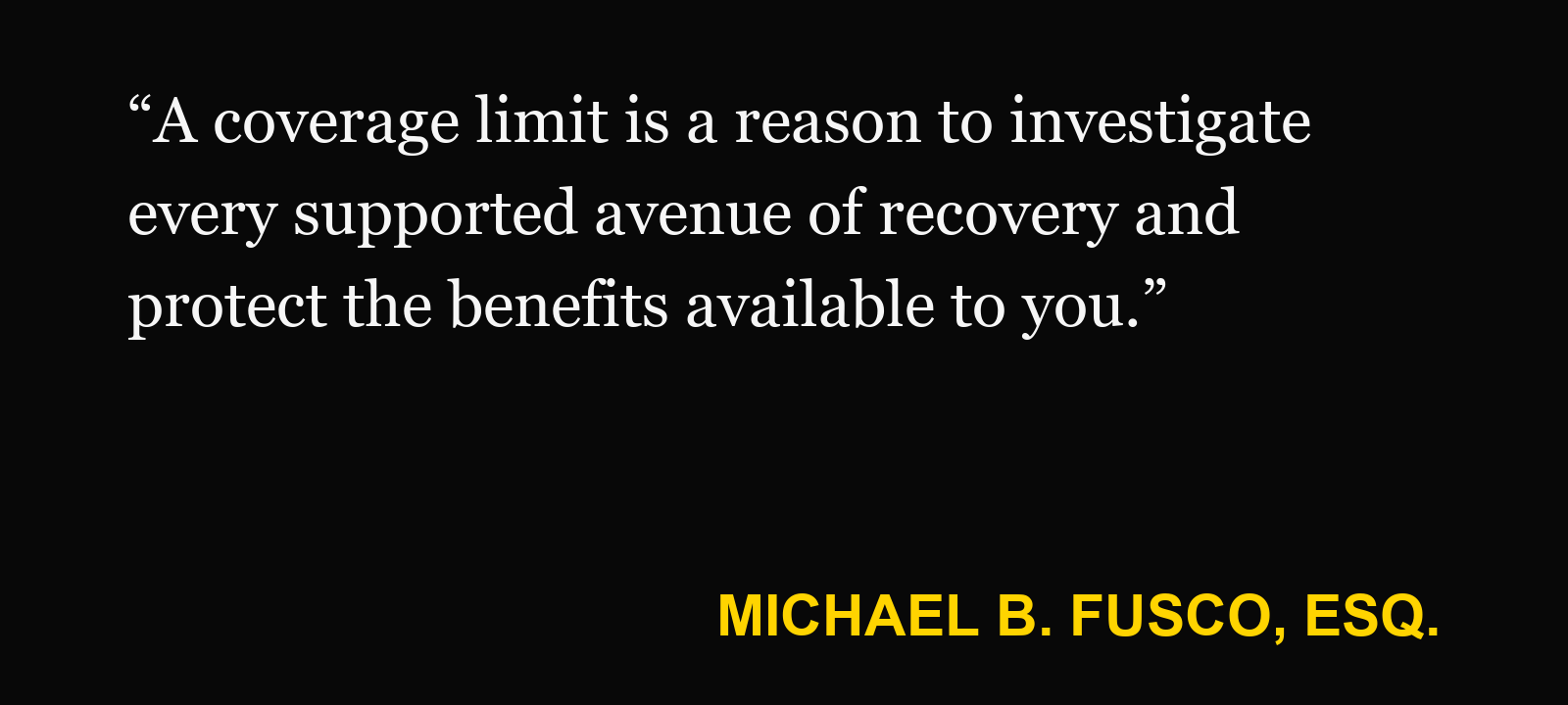Quote about policy limit — Michael B. Fusco, Esq.: “A coverage limit is a reason to investigate every supported avenue of recovery and protect the benefits available to you.”