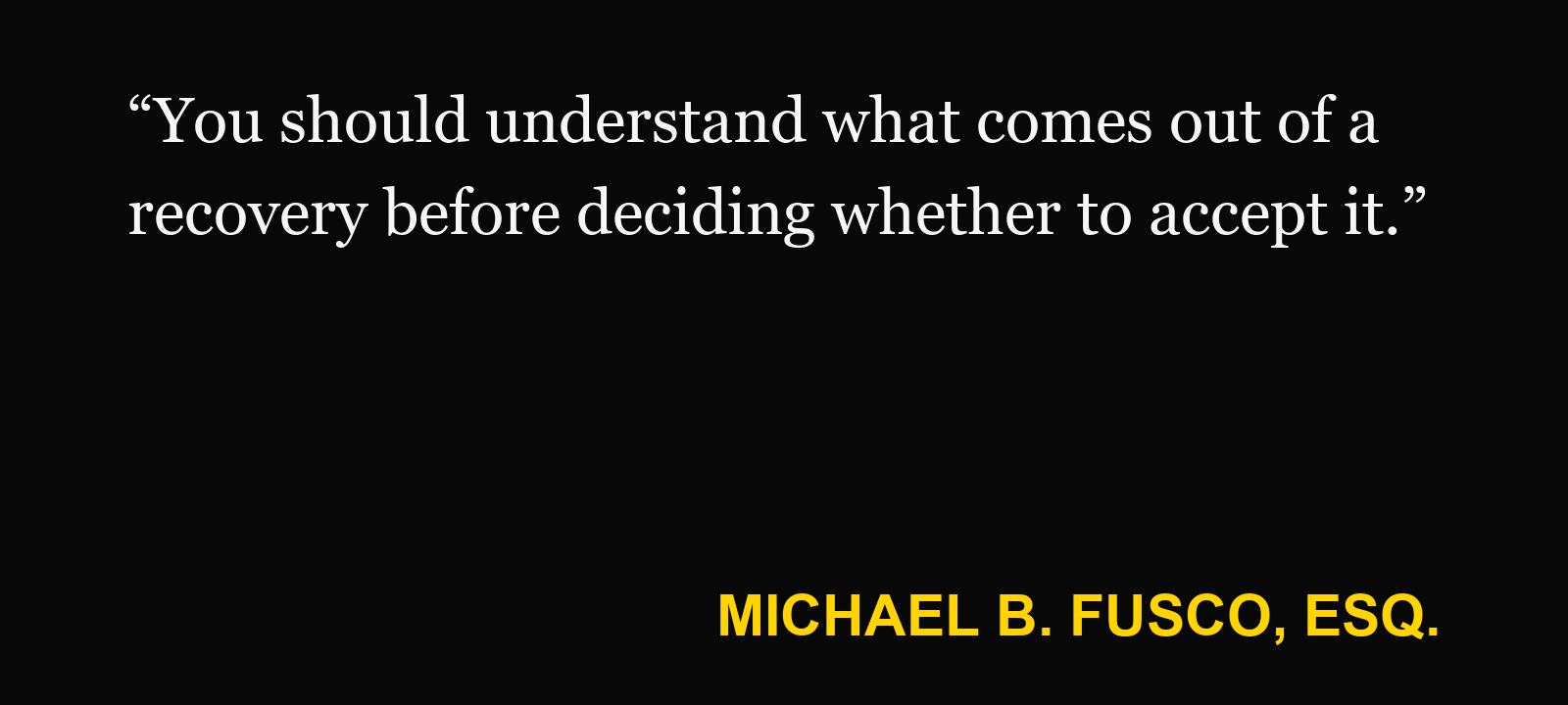 Quote about contingency fee — Michael B. Fusco, Esq.: “You should understand what comes out of a recovery before deciding whether to accept it.”