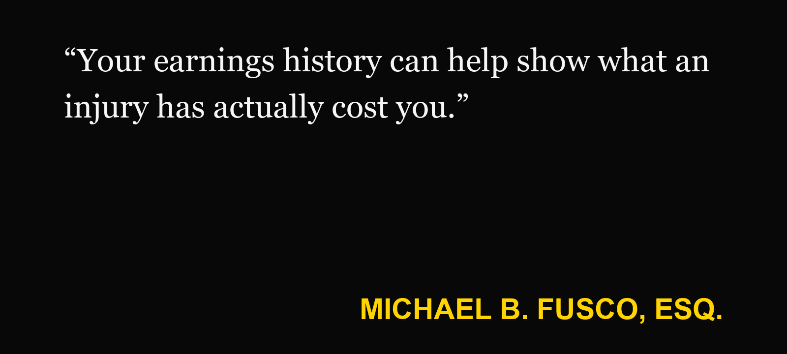 Quote about lost income claim — Michael B. Fusco, Esq.: “Your earnings history can help show what an injury has actually cost you.”