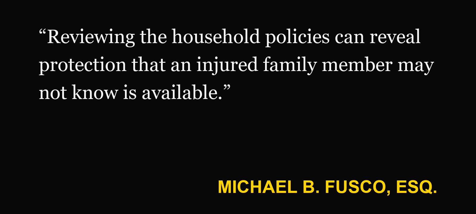 Quote about resident-relative coverage — Michael B. Fusco, Esq.: “Reviewing the household policies can reveal protection that an injured family member may not know is available.”