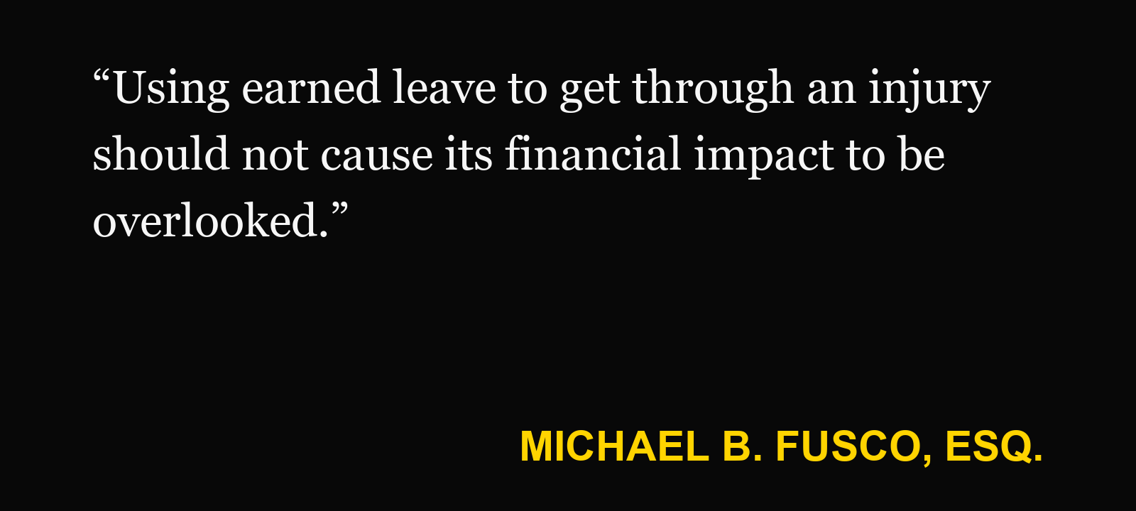 Quote about lost wages — Michael B. Fusco, Esq.: “Using earned leave to get through an injury should not cause its financial impact to be overlooked.”