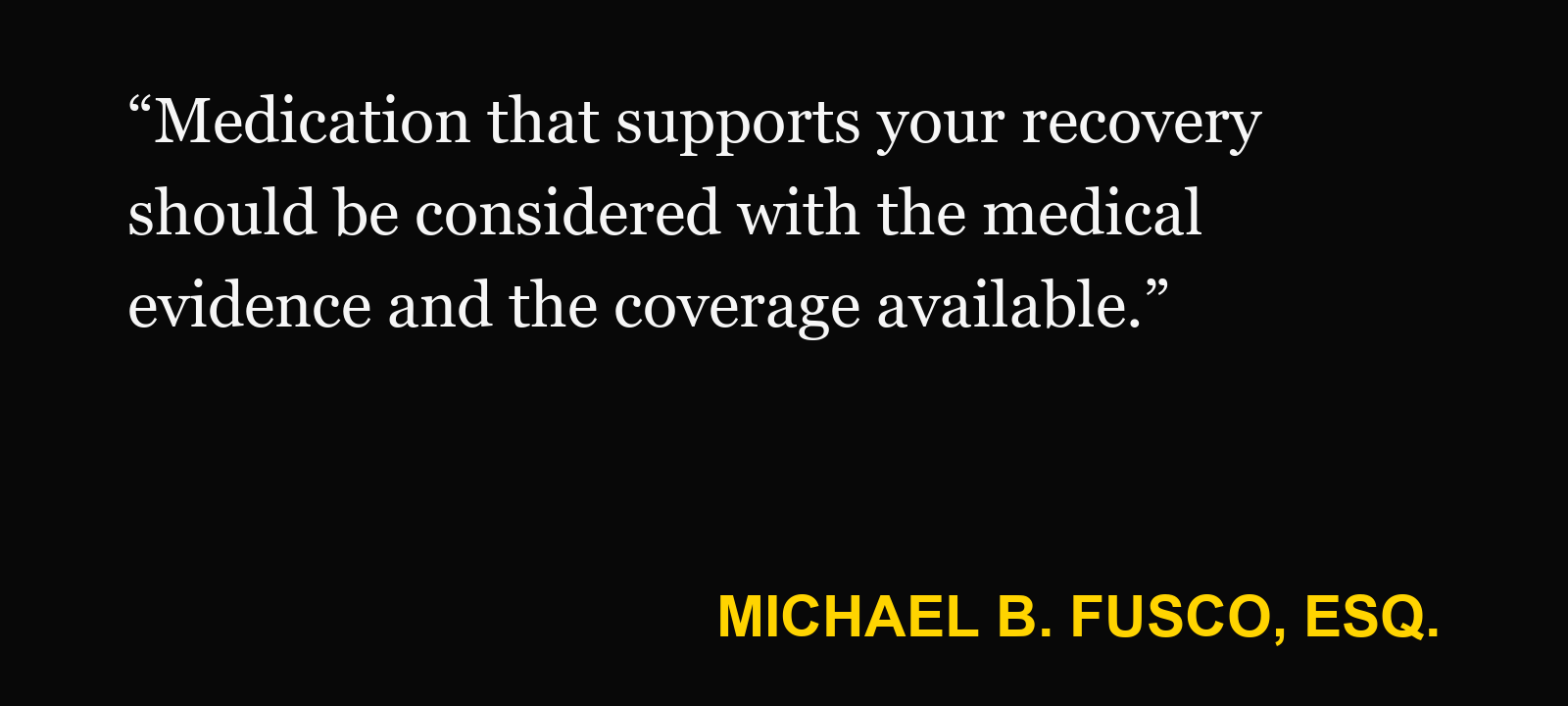 Quote about medication after a car accident — Michael B. Fusco, Esq.: “Medication that supports your recovery should be considered with the medical evidence and the coverage available.”