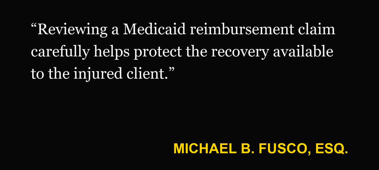 Quote about Medicaid lien — Michael B. Fusco, Esq.: “Reviewing a Medicaid reimbursement claim carefully helps protect the recovery available to the injured client.”