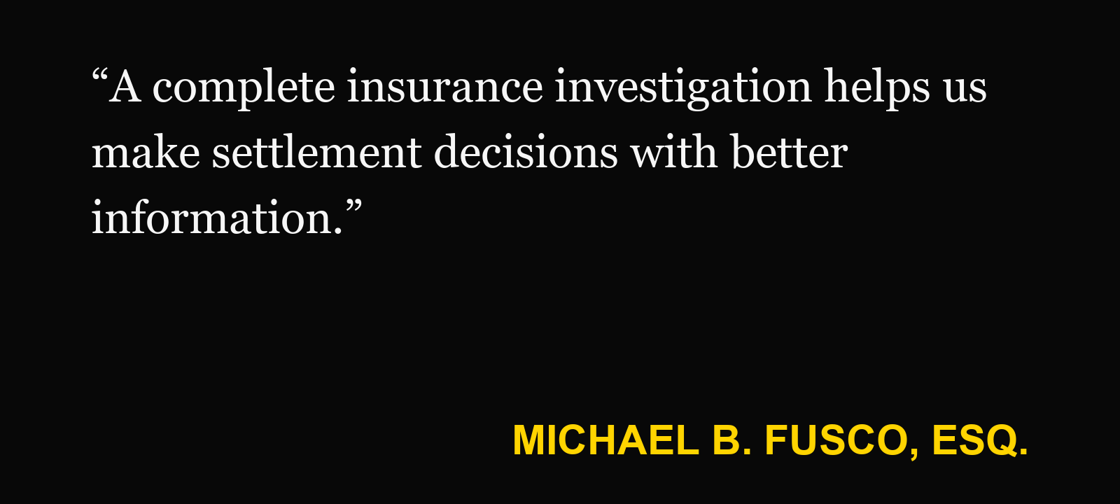 Quote about finding excess insurance — Michael B. Fusco, Esq.: “A complete insurance investigation helps us make settlement decisions with better information.”