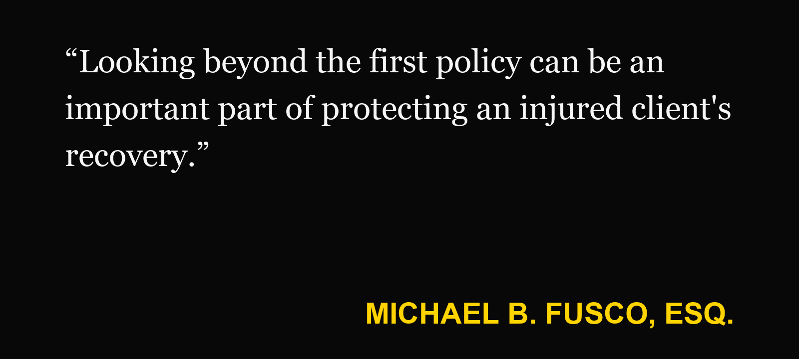 Quote about umbrella insurance — Michael B. Fusco, Esq.: “Looking beyond the first policy can be an important part of protecting an injured client's recovery.”