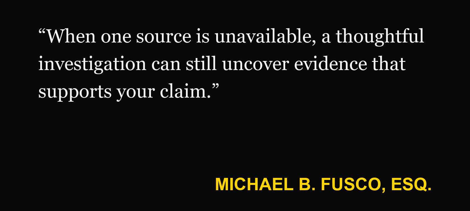 Quote about accident video unavailable — Michael B. Fusco, Esq.: “When one source is unavailable, a thoughtful investigation can still uncover evidence that supports your claim.”