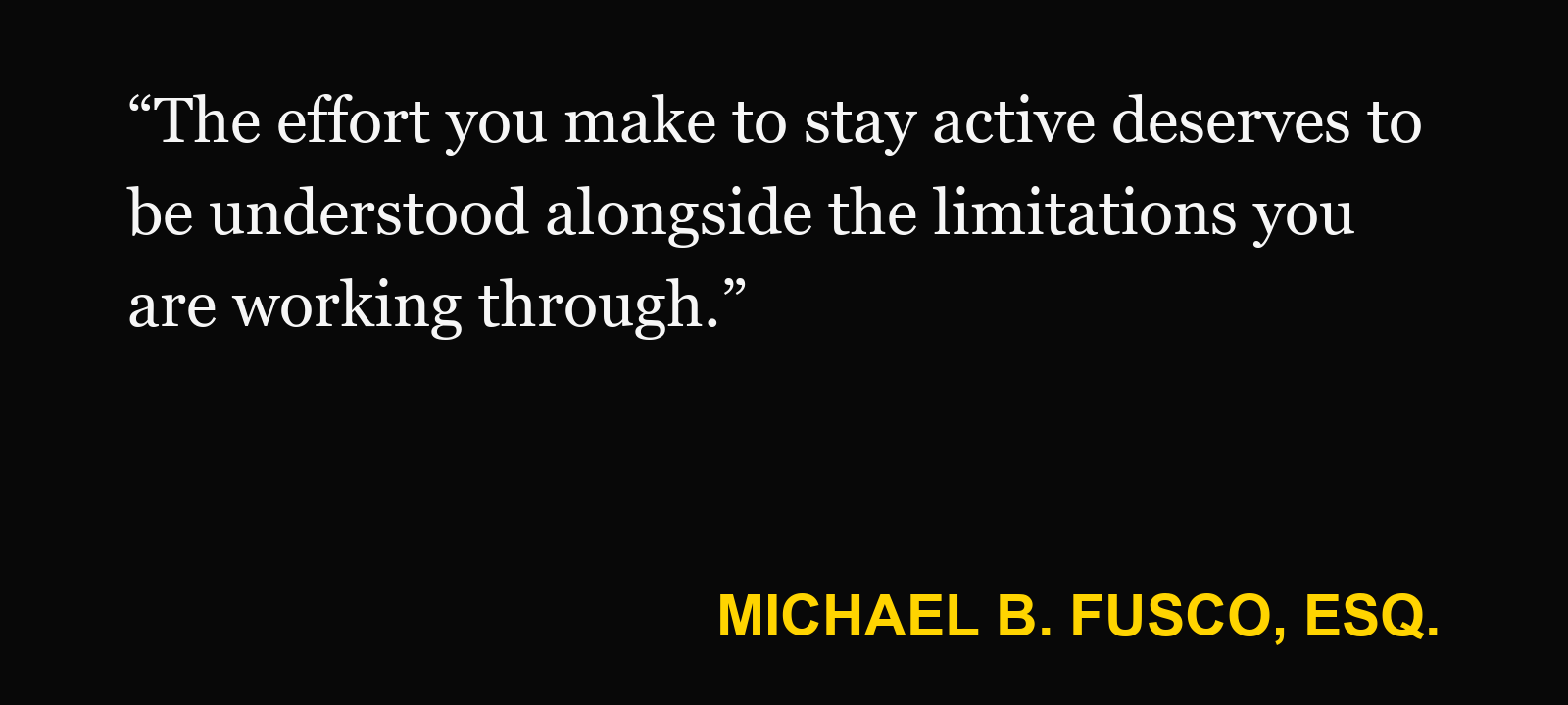 Quote about fitness-tracker data — Michael B. Fusco, Esq.: “The effort you make to stay active deserves to be understood alongside the limitations you are working through.”