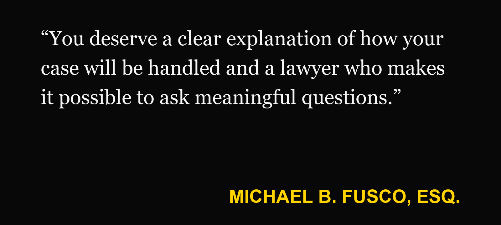 Quote about hiring a personal injury lawyer — Michael B. Fusco, Esq.: “You deserve a clear explanation of how your case will be handled and a lawyer who makes it possible to ask meaningful questions.”
