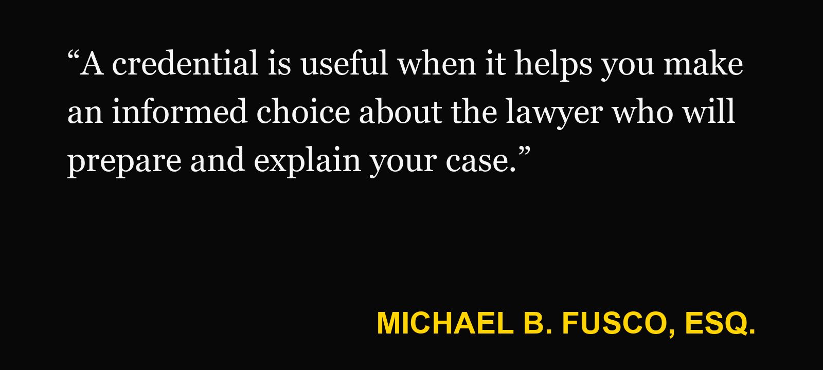 Quote about certified civil trial attorney — Michael B. Fusco, Esq.: “A credential is useful when it helps you make an informed choice about the lawyer who will prepare and explain your case.”