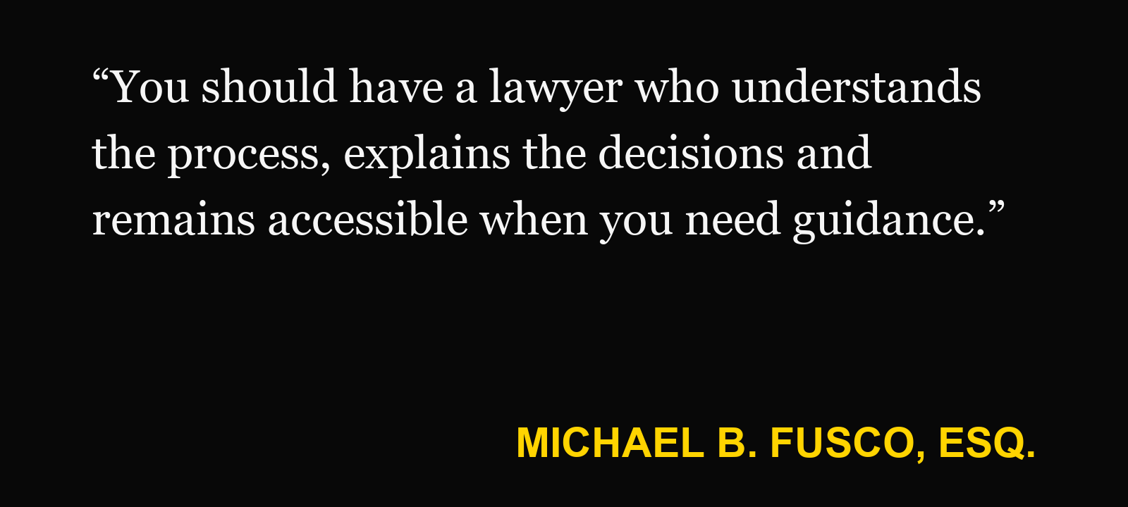 Quote about local New Jersey firm — Michael B. Fusco, Esq.: “You should have a lawyer who understands the process, explains the decisions and remains accessible when you need guidance.”