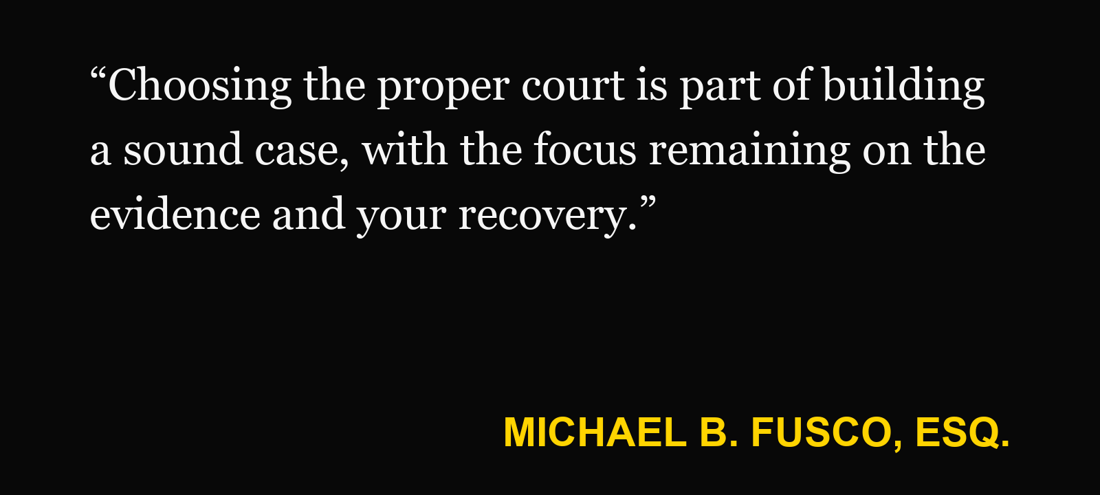 Quote about state or federal court — Michael B. Fusco, Esq.: “Choosing the proper court is part of building a sound case, with the focus remaining on the evidence and your recovery.”