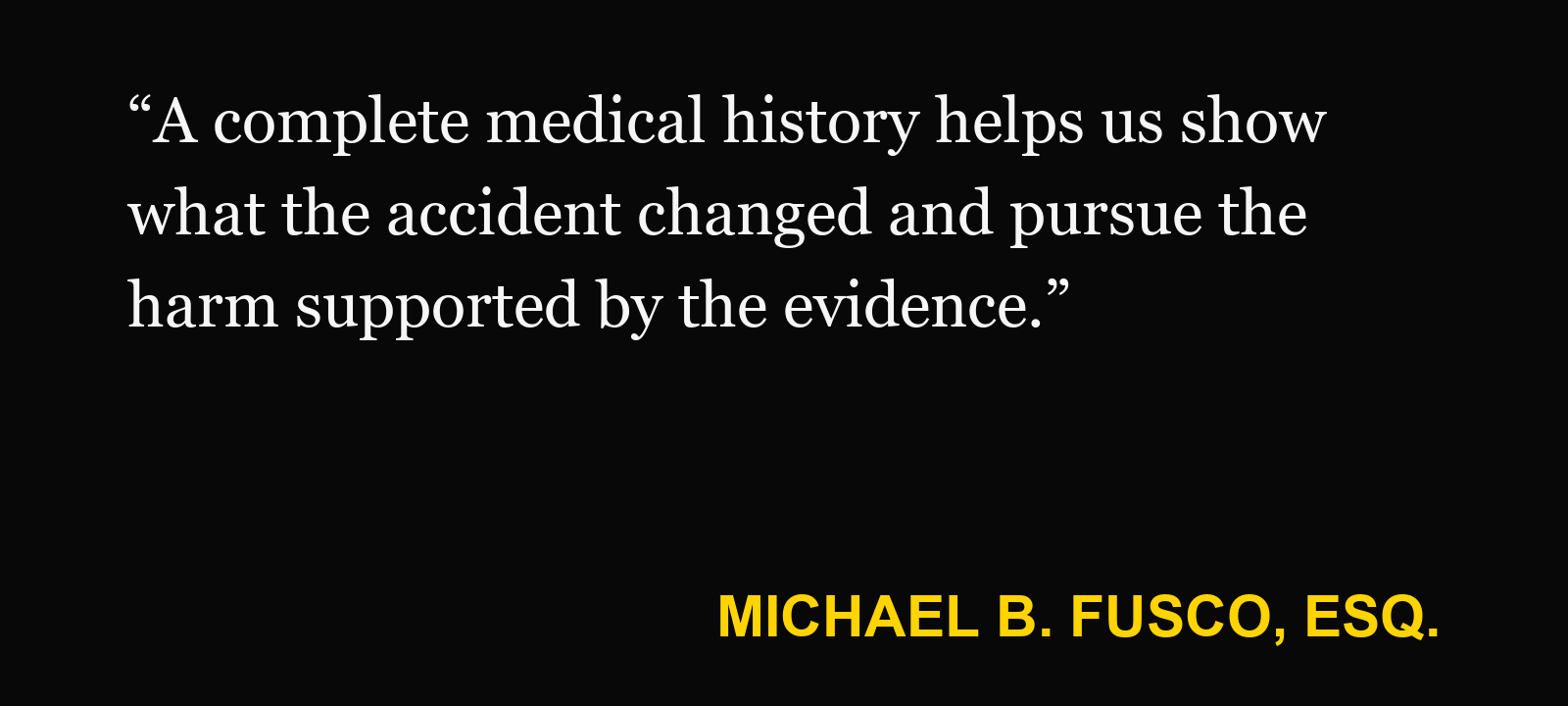 Quote about prior injury history — Michael B. Fusco, Esq.: “A complete medical history helps us show what the accident changed and pursue the harm supported by the evidence.”